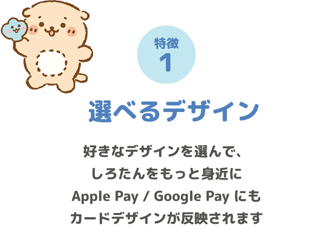 特徴1 選べるデザイン 好きなデザインを選んで、しろたんをもっと身近に Apple Pay / Google Pay にもカードデザインが反映されます