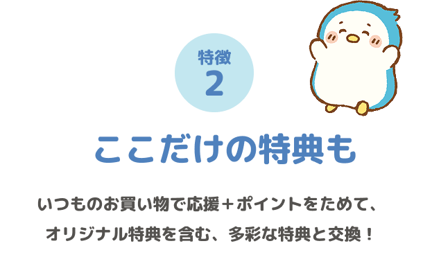特徴2 ここだけの特典も いつものお買い物で応援+ポイントをためて、オリジナル特典を含む、多彩な特典と交換!
