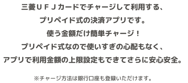 三菱UFJカードでチャージして利用する、プリペイド式の決済アプリです。使う金額だけ簡単チャージ!プリペイド式なので使いすぎの心配もなく、アプリで利用金額の上限設定もできてさらに安心安全。 ※チャージ方法は銀行口座も登録いただけます。