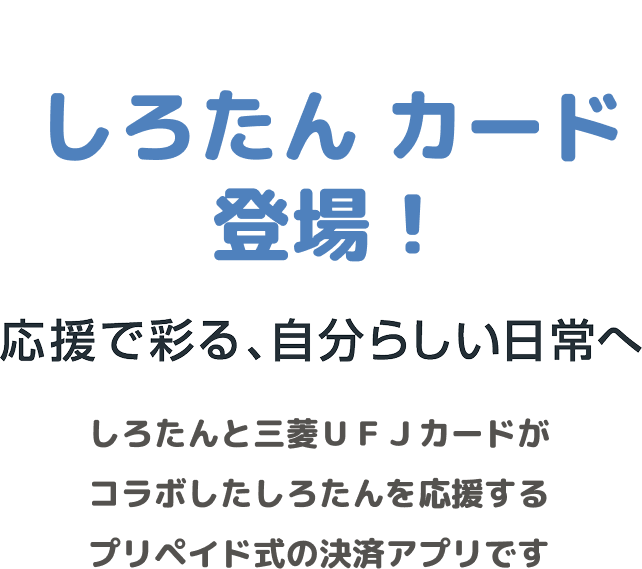 しろたん カード登場! 応援で彩る、自分らしい日常へ しろたんと三菱UFJカードがコラボしたしろたんを応援するプリペイド式の決済アプリです