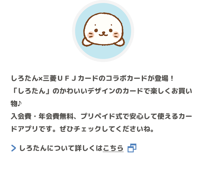 しろたん&times;三菱ＵＦＪカードのコラボカードが登場！「しろたん」のかわいいデザインのカードで楽しくお買い物♪入会費・年会費無料、プリペイド式で安心して使えるカードアプリです。ぜひチェックしてくださいね。 しろたんについて詳しくはこちら