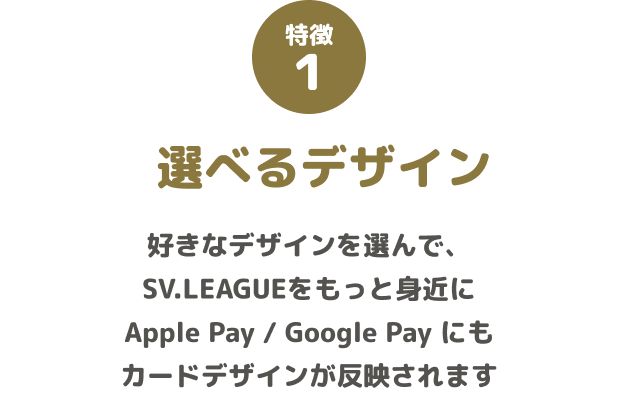 特徴1 選べるデザイン 好きなデザインを選んで、SV.LEAGUEをもっと身近に Apple Pay / Google Pay にもカードデザインが反映されます