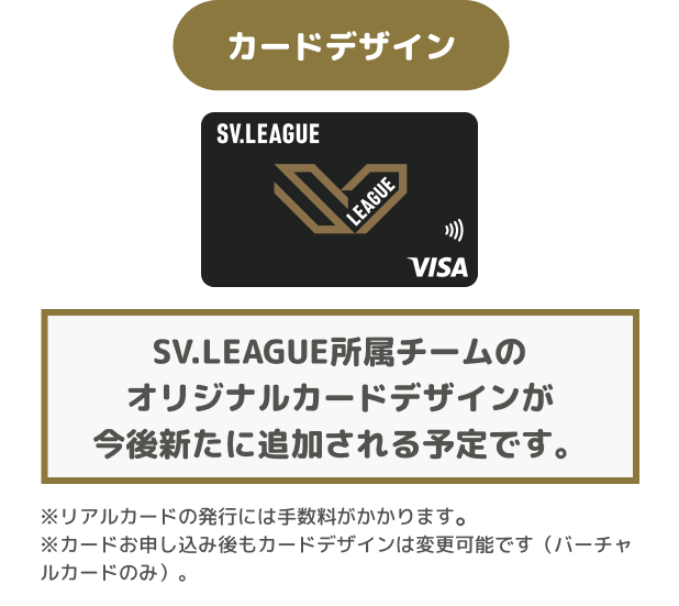カードデザイン SV.LEAGUE所属チームのオリジナルカードデザインが今後新たに追加される予定です。 ※リアルカードの発行には手数料がかかります。 ※カードお申し込み後もカードデザインは変更可能です(バーチャルカードのみ)。