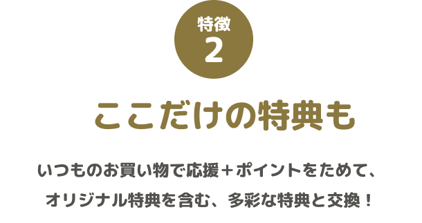 特徴2 ここだけの特典も いつものお買い物で応援+ポイントをためて、オリジナル特典を含む、多彩な特典と交換!
