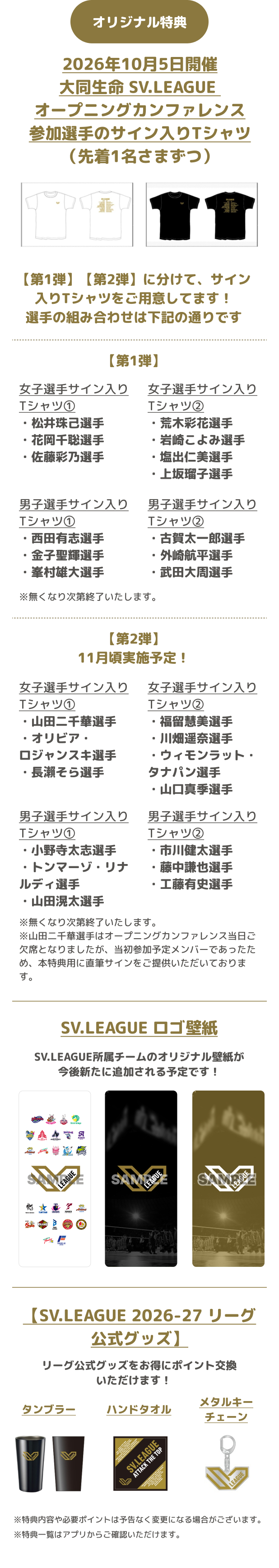 オリジナル特典 2026年10月5日開催大同生命 SV.LEAGUE オープニングカンファレンス参加選手のサイン入りTシャツ(先着1名さまずつ) 【第1弾】【第2弾】に分けて、サイン入りTシャツをご用意してます!選手の組み合わせは下記の通りです 【第1弾】女子選手サイン入りTシャツ①・松井珠己選手・花岡千聡選手・佐藤彩乃選手 女子選手サイン入りTシャツ②・荒木彩花選手・岩崎こよみ選手・塩出仁美選手・上坂瑠子選手 男子選手サイン入りTシャツ①・西田有志選手・金子聖輝選手・峯村雄大選手 男子選手サイン入りTシャツ②・古賀太一郎選手・外崎航平選手・武田大周選手 ※無くなり次第終了いたします。 【第2弾】11月頃実施予定! 女子選手サイン入りTシャツ①・山田二千華選手・オリビア・ロジャンスキ選手・長瀨そら選手 女子選手サイン入りTシャツ②・福留慧美選手・川畑遥奈選手・ウィモンラット・タナパン選手・山口真季選手 男子選手サイン入りTシャツ①・小野寺太志選手・トンマーゾ・リナルディ選手・山田滉太選手 男子選手サイン入りTシャツ②・市川健太選手・藤中謙也選手・工藤有史選手 ※無くなり次第終了いたします。※山田二千華選手はオープニングカンファレンス当日ご欠席となりましたが、当初参加予定メンバーであったため、本特典用に直筆サインをご提供いただいております。 SV.LEAGUE ロゴ壁紙 SV.LEAGUE所属チームのオリジナル壁紙が今後新たに追加される予定です! 【SV.LEAGUE 2026-27 リーグ公式グッズ】リーグ公式グッズをお得にポイント交換いただけます! タンブラー ハンドタオル メタルキーチェーン ※特典内容や必要ポイントは予告なく変更になる場合がございます。 ※特典一覧はアプリからご確認いただけます。