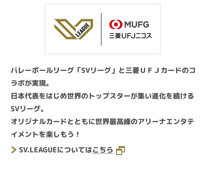 SV.LEAGUE 三菱UFJニコス バレーボールリーグ「SVリーグ」と三菱ＵＦＪカードのコラボが実現。日本代表をはじめ世界のトップスターが集い進化を続けるSVリーグ。オリジナルカードとともに世界最高峰のアリーナエンタテイメントを楽しもう！ SV.LEAGUEについてはこちら