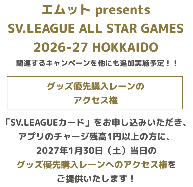 エムット presents SV.LEAGUE ALL STAR GAMES 2026-27 HOKKAIDO 関連するキャンペーンを他にも追加実施予定！！ グッズ優先購入レーンのアクセス権 「SV.LEAGUEカード」をお申し込みいただき、アプリのチャージ残高1円以上の方に、2027年1月30日（土）当日のグッズ優先購入レーンへのアクセス権をご提供いたします！