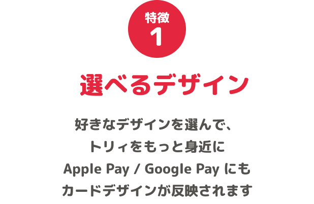 特徴1 選べるデザイン 好きなデザインを選んで、トリィをもっと身近に Apple Pay / Google Pay にもカードデザインが反映されます