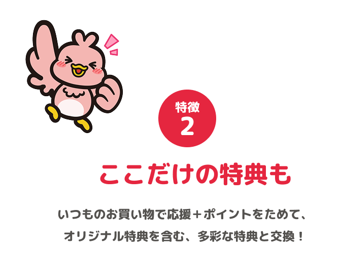 特徴2 ここだけの特典も いつものお買い物で応援+ポイントをためて、オリジナル特典を含む、多彩な特典と交換!