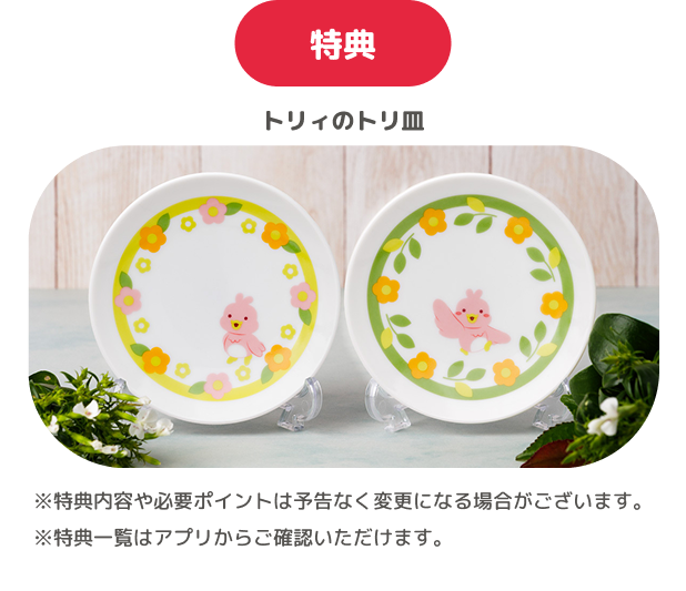 特典 トリィのトリ皿 ※特典内容や必要ポイントは予告なく変更になる場合がございます。 ※特典一覧はアプリからご確認いただけます。