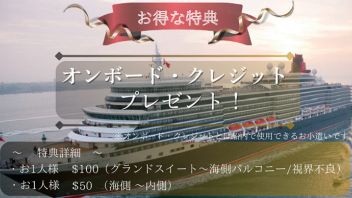 お得な特典 オンボード・クレジットプレゼント! ※オンボード・クレジットとは船内で使用できるお小遣いです ~特典詳細~ ・お1人様 $100(グランドスイート~海側バルコニー/視界不良) ・お1人様 $50(海側~内側)