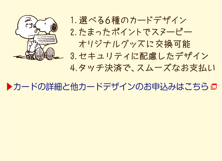 1.選べる6種のカードデザイン 2.たまったポイントでスヌーピーオリジナルグッズに交換可能 3.セキュリティに配慮したデザイン 4.タッチ決済で、スムーズなお支払い カードの詳細と他カードデザインのお申込みはこちら