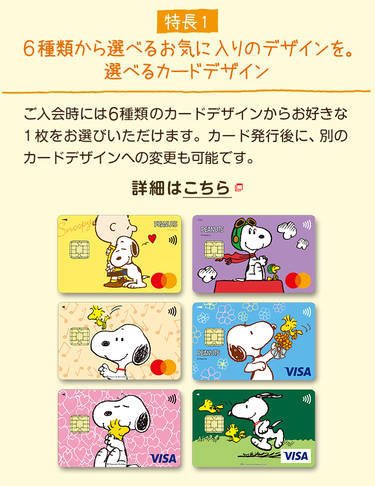 特長1 6種類から選べるお気に入りのデザインを。選べるカードデザイン ご入会時には6種類のカードデザインからお好きな1枚をお選びいただけます。カード発行後に、別のカードデザインへの変更も可能です。 詳細はこちら
