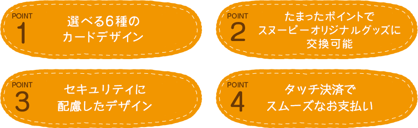 POINT1：選べる6種のカードデザイン POINT2：たまったポイントでスヌーピーオリジナルグッズに交換可能 POINT3：セキュリティに配慮したデザイン POINT4：タッチ決済でスムーズなお支払い