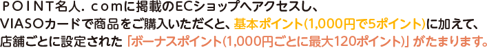 ＰＯＩＮＴ名人．ｃｏｍに掲載のECショップへアクセスし、VIASOカードで商品をご購入いただくと、基本ポイント(1,000円で5ポイント)に加えて、店舗ごとに設定された「ボーナスポイント(1,000円ごとに最大120ポイント)」がたまります。