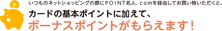 いつものネットショッピングの際にＰＯＩＮＴ名人．ｃｏｍを経由してお買い物いただくと、カードの基本ポイントに加えて、ボーナスポイントがもらえます！
