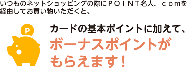 いつものネットショッピングの際にＰＯＩＮＴ名人．ｃｏｍを経由してお買い物いただくと、カードの基本ポイントに加えて、ボーナスポイントがもらえます！