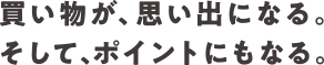 買い物が、思い出になる。そして、ポイントにもなる。