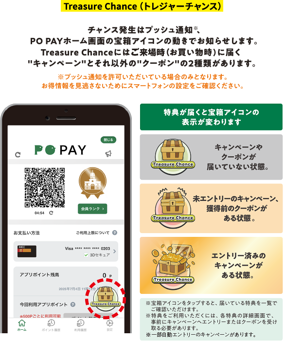 Treasure Chance(トレジャーチャンス) チャンス発生はプッシュ通知※、PO PAYホーム画面の宝箱アイコンの動きでお知らせします。Treasure Chanceにはご来場時(お買い物時)に届く"キャンペーン"とそれ以外の"クーポン"の2種類があります。 ※プッシュ通知を許可いただいている場合のみとなります。お得情報を見逃さないためにスマートフォンの設定をご確認ください。