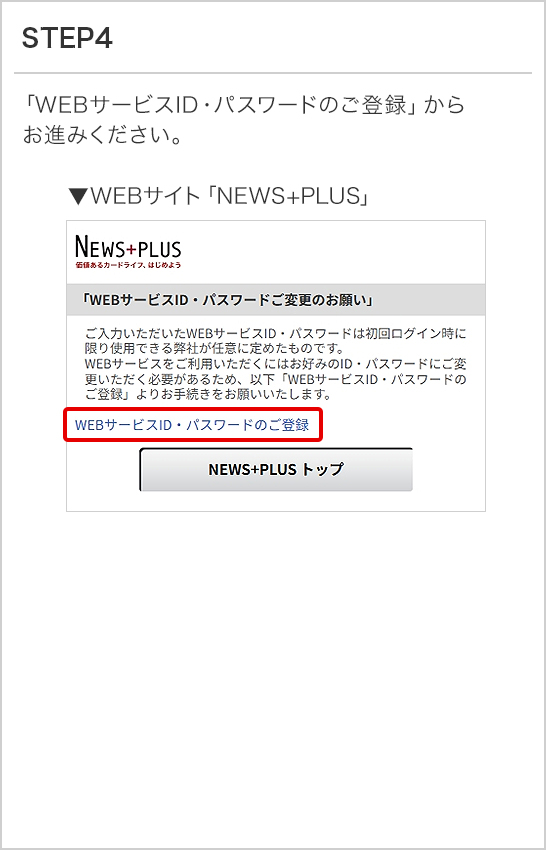 STEP4 「WEBサービスID・パスワードのご登録」からお進みください。 ▼WEBサイト「NEWS+PLUS」