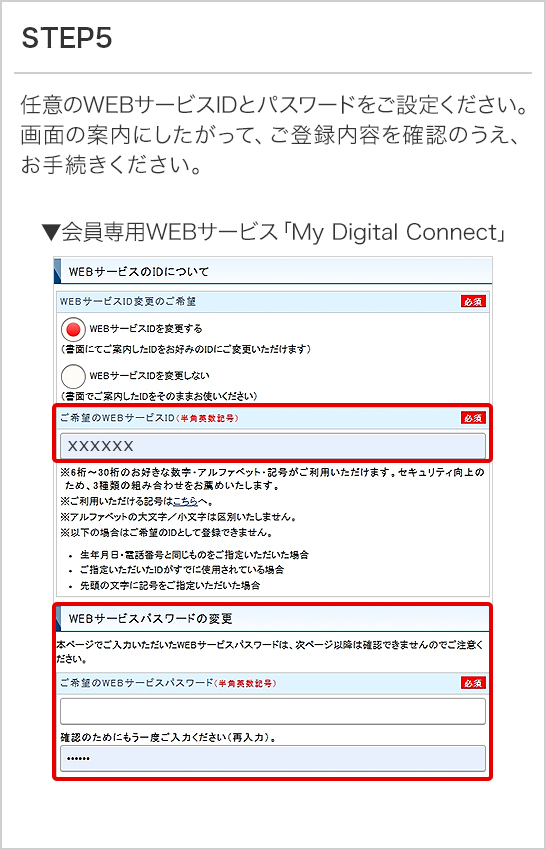 STEP5 任意のWEBサービスIDとパスワードをご設定ください。画面の案内にしたがって、ご登録内容を確認のうえ、お手続きください。 ▼会員専用WEBサービス「My Digital Connect」