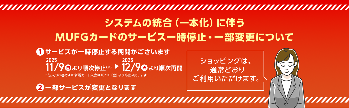 システムの統合（一本化）に伴うMUFGカードのサービス一時停止・一部変更について ①サービスが一時停止する期間がございます 2025 11/9日　より順次停止（※）⇒2025　12/9火より順次再開 ※法人のお客さまの新規カード入会は10/10（金）より停止いたします。 ②一部サービスが変更となります ショッピングは、通常どおりご利用いただけます。