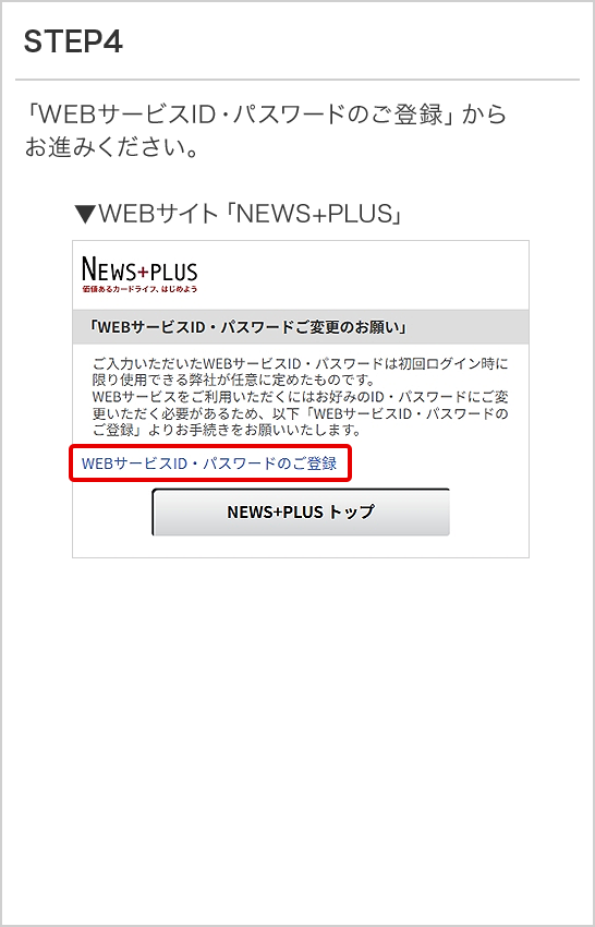 STEP4 「WEBサービスID・パスワードのご登録」からお進みください。 ▼WEBサイト「NEWS+PLUS」
