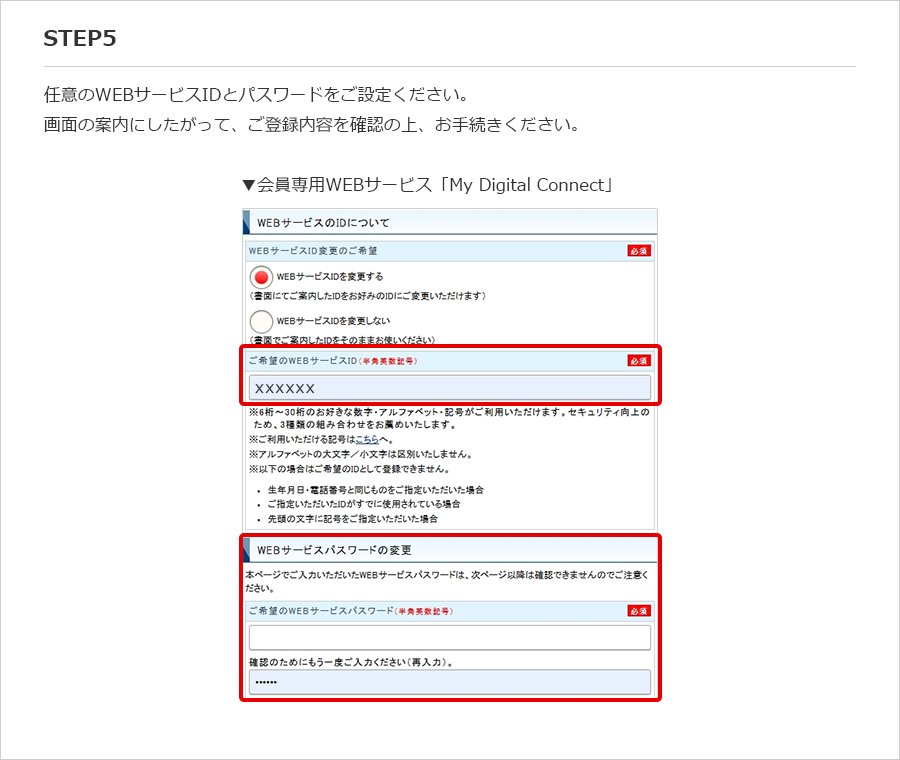 STEP5 任意のWEBサービスIDとパスワードをご設定ください。 画面の案内にしたがって、ご登録内容を確認の上、お手続きください。 ▼会員専用WEBサービス「My Digital Connect」