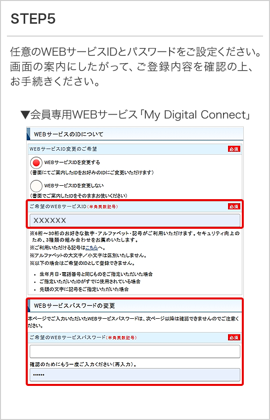 STEP5 任意のWEBサービスIDとパスワードをご設定ください。 画面の案内にしたがって、ご登録内容を確認の上、お手続きください。 ▼会員専用WEBサービス「My Digital Connect」