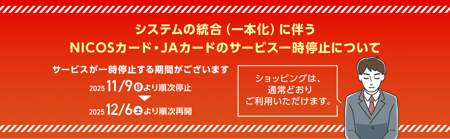 システムの統合(一本化)に伴うNICOSカード・JAカードのサービス一時停止について サービスが一時停止する期間がございます 2025 11/9(日)より順次停止 2025 12/6(土)より順次再開 ショッピングは、通常どおりご利用いただけます。