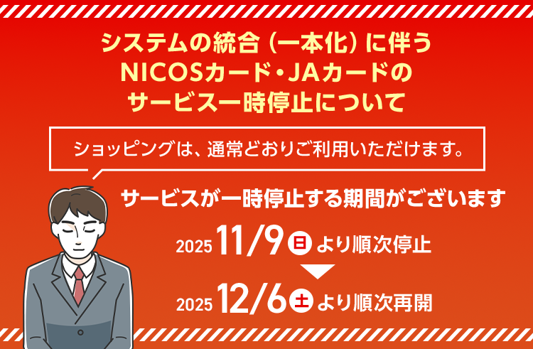 システムの統合(一本化)に伴うNICOSカード・JAカードのサービス一時停止について サービスが一時停止する期間がございます 2025 11/9(日)より順次停止 2025 12/6(土)より順次再開 ショッピングは、通常どおりご利用いただけます。