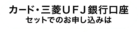 カード・三菱UFJ銀行口座セットでのお申し込みは